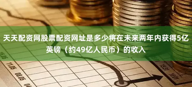天天配资网股票配资网址是多少将在未来两年内获得5亿英镑（约49亿人民币）的收入
