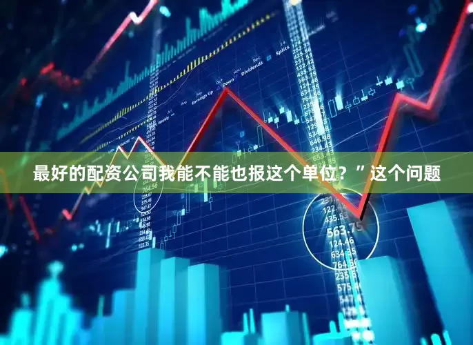 最好的配资公司我能不能也报这个单位？”这个问题