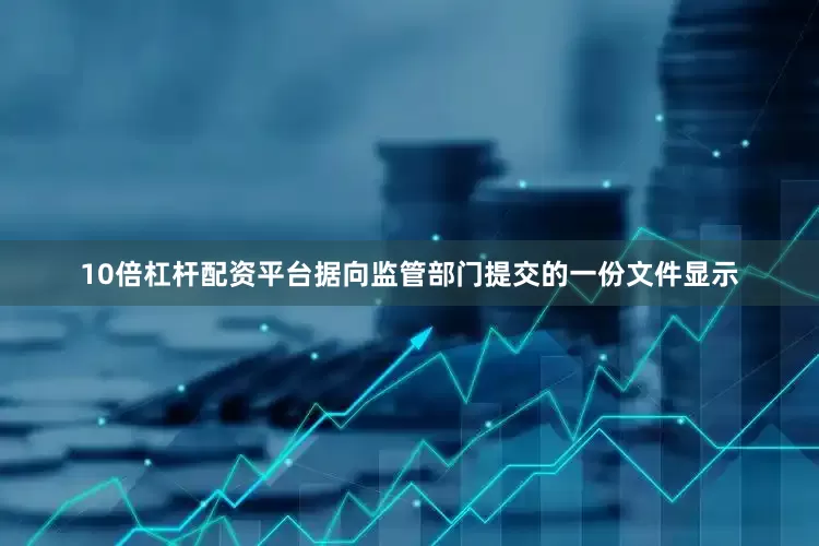 10倍杠杆配资平台据向监管部门提交的一份文件显示