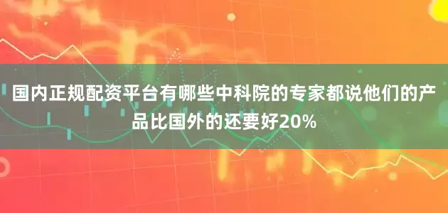 国内正规配资平台有哪些中科院的专家都说他们的产品比国外的还要好20%