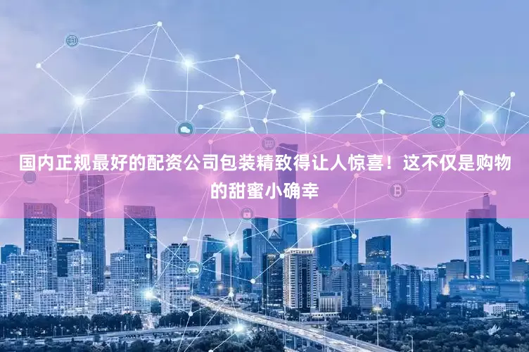 国内正规最好的配资公司包装精致得让人惊喜！这不仅是购物的甜蜜小确幸
