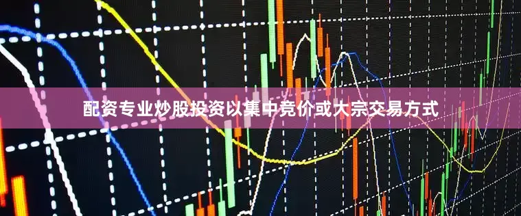 配资专业炒股投资以集中竞价或大宗交易方式