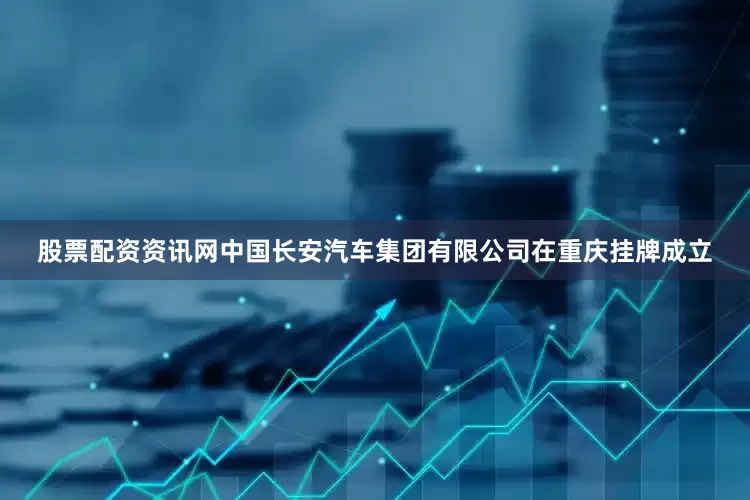 股票配资资讯网中国长安汽车集团有限公司在重庆挂牌成立