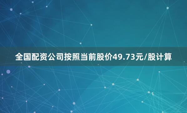 全国配资公司按照当前股价49.73元/股计算