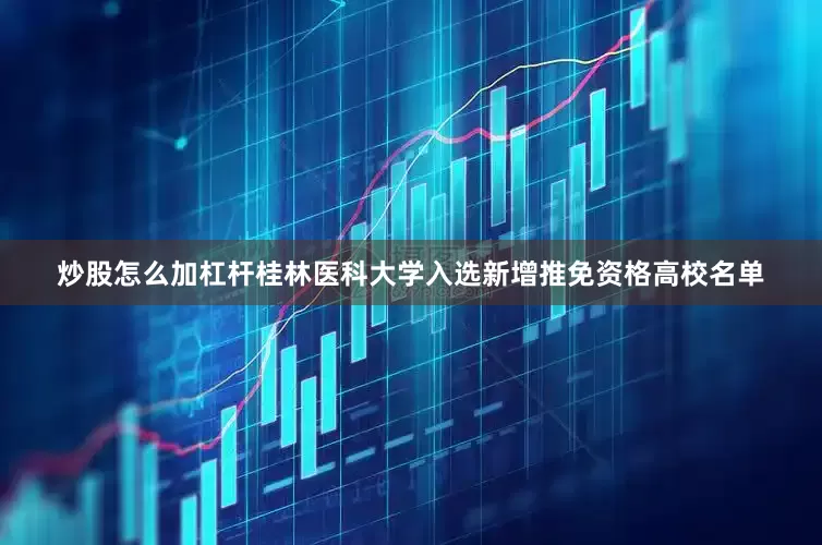 炒股怎么加杠杆桂林医科大学入选新增推免资格高校名单